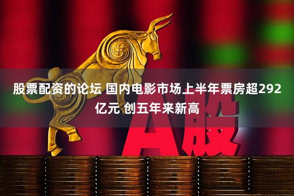 股票配资的论坛 国内电影市场上半年票房超292亿元 创五年来新高