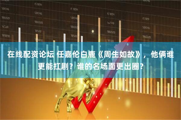 在线配资论坛 任嘉伦白鹿《周生如故》，他俩谁更能扛剧？谁的名场面更出圈？