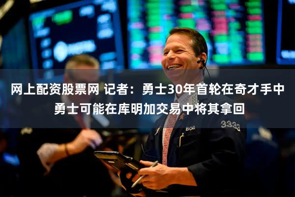 网上配资股票网 记者：勇士30年首轮在奇才手中 勇士可能在库明加交易中将其拿回
