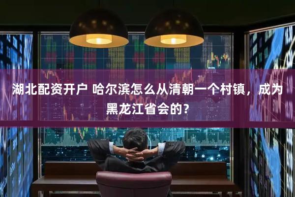 湖北配资开户 哈尔滨怎么从清朝一个村镇，成为黑龙江省会的？