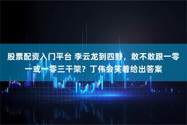 股票配资入门平台 李云龙到四野，敢不敢跟一零一或一零三干架？丁伟会笑着给出答案