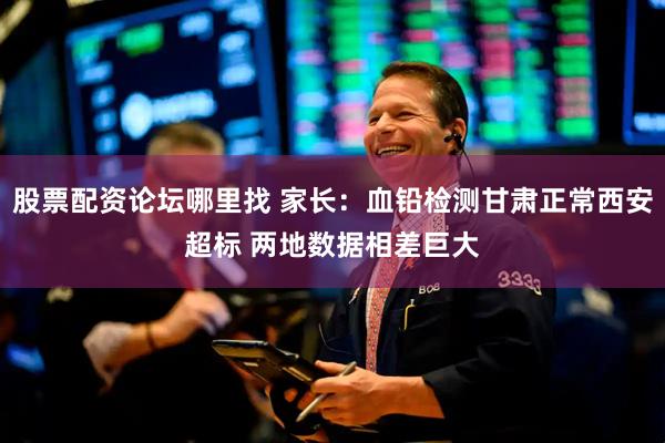 股票配资论坛哪里找 家长：血铅检测甘肃正常西安超标 两地数据相差巨大