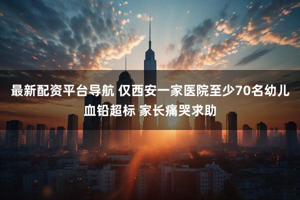 最新配资平台导航 仅西安一家医院至少70名幼儿血铅超标 家长痛哭求助