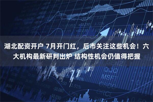 湖北配资开户 7月开门红，后市关注这些机会！六大机构最新研判出炉 结构性机会仍值得把握
