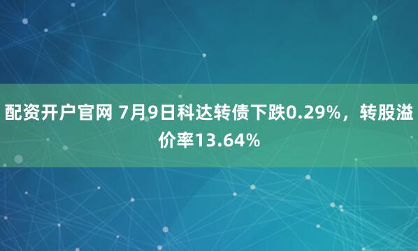 配资开户官网 7月9日科达转债下跌0.29%，转股溢价率13.64%