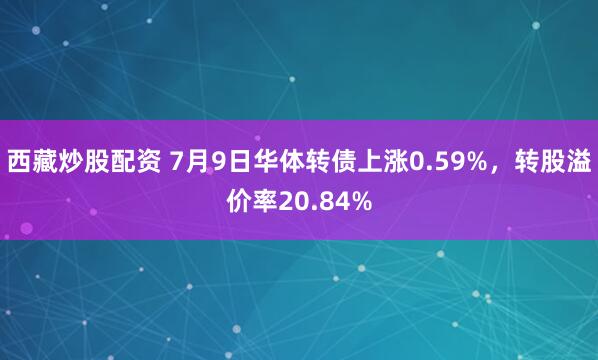 西藏炒股配资 7月9日华体转债上涨0.59%，转股溢价率20.84%