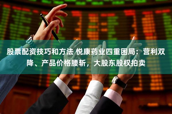 股票配资技巧和方法 悦康药业四重困局：营利双降、产品价格腰斩，大股东股权拍卖