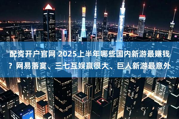 配资开户官网 2025上半年哪些国内新游最赚钱？网易落寞、三七互娱赢很大、巨人新游最意外