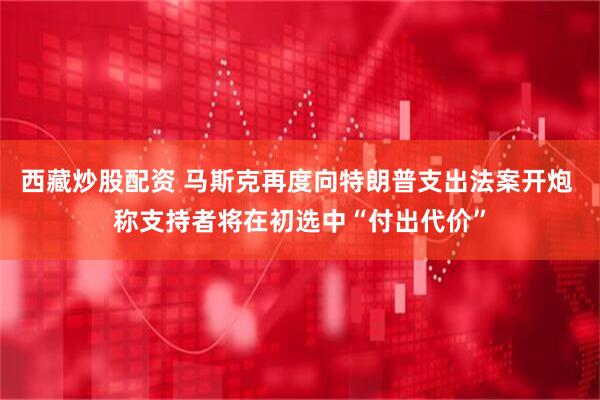 西藏炒股配资 马斯克再度向特朗普支出法案开炮 称支持者将在初选中“付出代价”