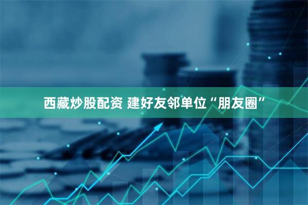 西藏炒股配资 建好友邻单位“朋友圈”