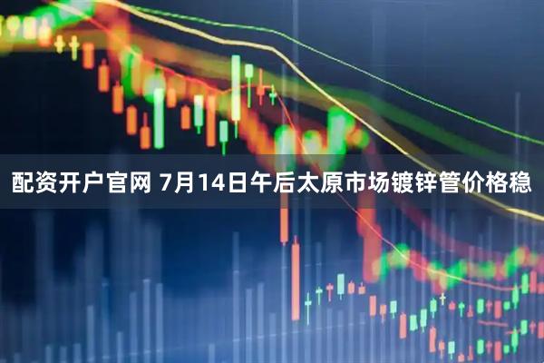 配资开户官网 7月14日午后太原市场镀锌管价格稳