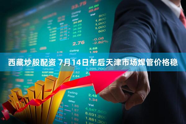 西藏炒股配资 7月14日午后天津市场焊管价格稳