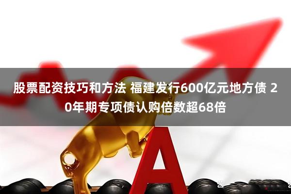 股票配资技巧和方法 福建发行600亿元地方债 20年期专项债认购倍数超68倍