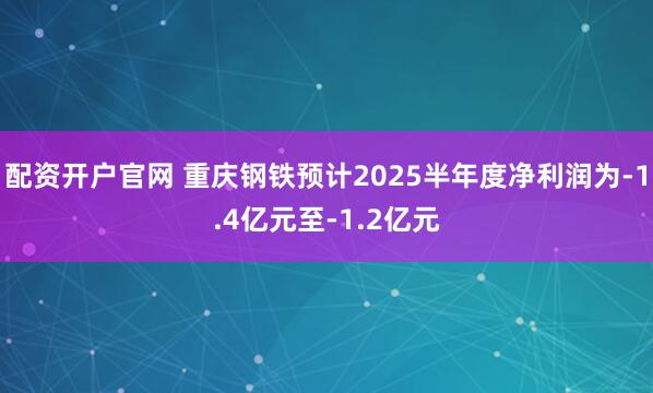 配资开户官网 重庆钢铁预计2025半年度净利润为-1.4亿元至-1.2亿元