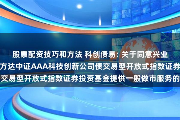 股票配资技巧和方法 科创债易: 关于同意兴业证券股份有限公司为易方达中证AAA科技创新公司债交易型开放式指数证券投资基金提供一般做市服务的公告