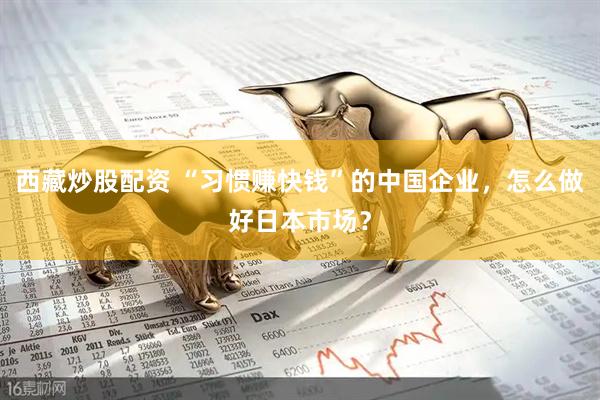 西藏炒股配资 “习惯赚快钱”的中国企业，怎么做好日本市场？
