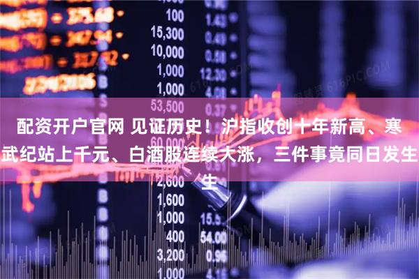 配资开户官网 见证历史！沪指收创十年新高、寒武纪站上千元、白酒股连续大涨，三件事竟同日发生