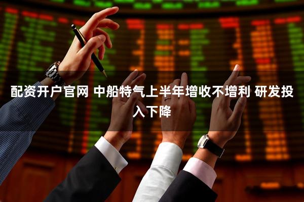 配资开户官网 中船特气上半年增收不增利 研发投入下降