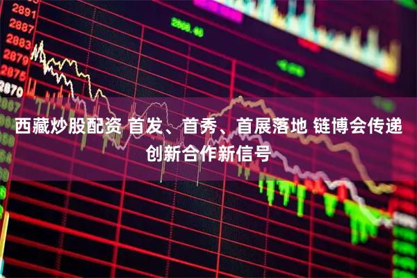 西藏炒股配资 首发、首秀、首展落地 链博会传递创新合作新信号