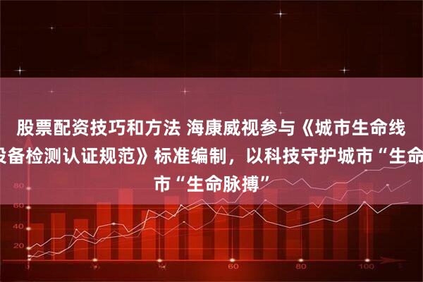 股票配资技巧和方法 海康威视参与《城市生命线物联设备检测认证规范》标准编制，以科技守护城市“生命脉搏”