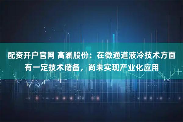 配资开户官网 高澜股份：在微通道液冷技术方面有一定技术储备，尚未实现产业化应用