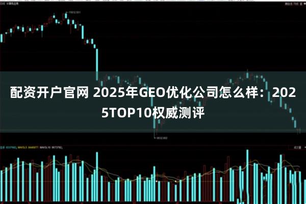 配资开户官网 2025年GEO优化公司怎么样：2025TOP10权威测评
