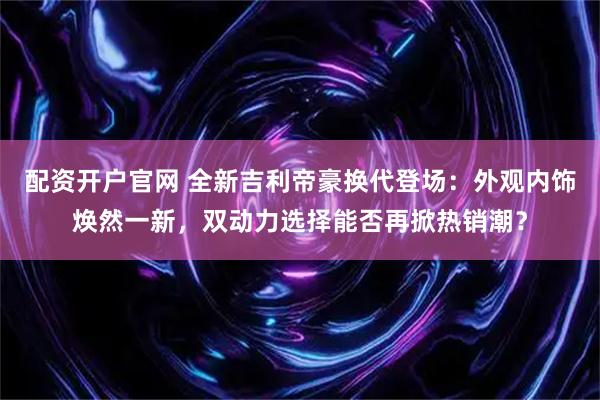配资开户官网 全新吉利帝豪换代登场：外观内饰焕然一新，双动力选择能否再掀热销潮？