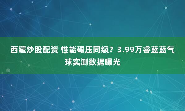 西藏炒股配资 性能碾压同级？3.99万睿蓝蓝气球实测数据曝光