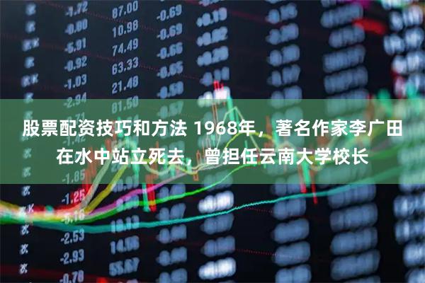 股票配资技巧和方法 1968年，著名作家李广田在水中站立死去，曾担任云南大学校长