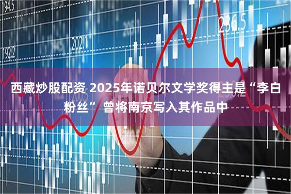 西藏炒股配资 2025年诺贝尔文学奖得主是“李白粉丝” 曾将南京写入其作品中
