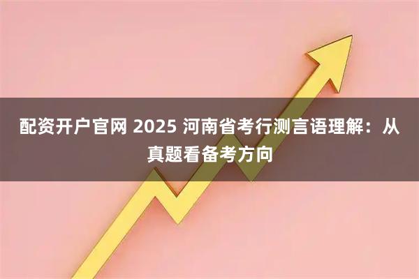 配资开户官网 2025 河南省考行测言语理解：从真题看备考方向