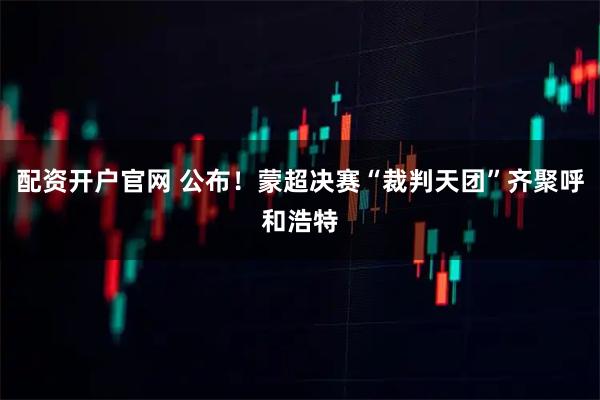 配资开户官网 公布！蒙超决赛“裁判天团”齐聚呼和浩特