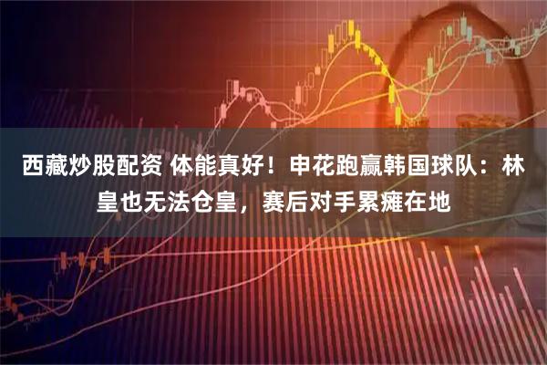 西藏炒股配资 体能真好！申花跑赢韩国球队：林皇也无法仓皇，赛后对手累瘫在地