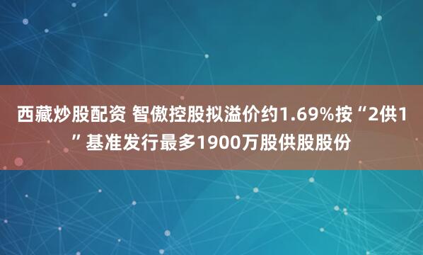 西藏炒股配资 智傲控股拟溢价约1.69%按“2供1”基准发行最多1900万股供股股份