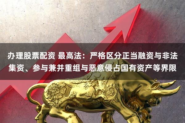 办理股票配资 最高法：严格区分正当融资与非法集资、参与兼并重组与恶意侵占国有资产等界限