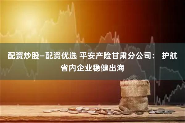 配资炒股—配资优选 平安产险甘肃分公司： 护航省内企业稳健出海