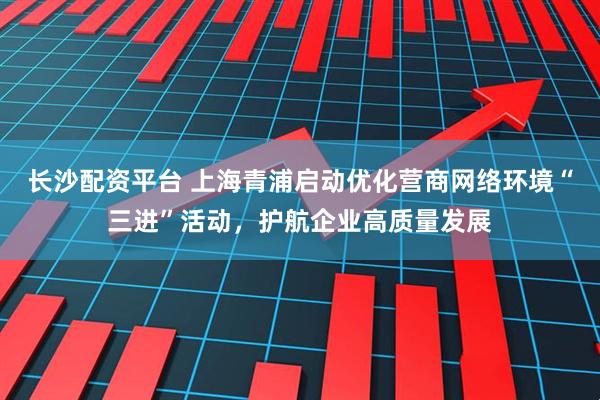 长沙配资平台 上海青浦启动优化营商网络环境“三进”活动,护航企业高质量发展