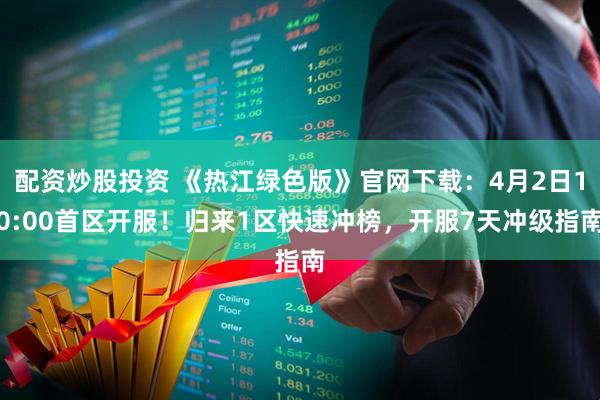 配资炒股投资 《热江绿色版》官网下载：4月2日10:00首区开服！归来1区快速冲榜，开服7天冲级指南