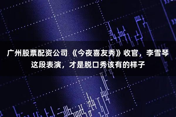 广州股票配资公司 《今夜喜友秀》收官，李雪琴这段表演，才是脱口秀该有的样子