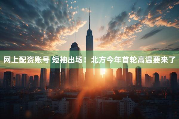 网上配资账号 短袖出场！北方今年首轮高温要来了
