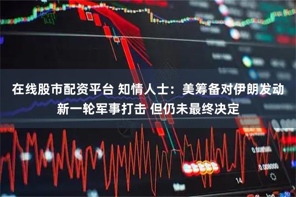 在线股市配资平台 知情人士：美筹备对伊朗发动新一轮军事打击 但仍未最终决定