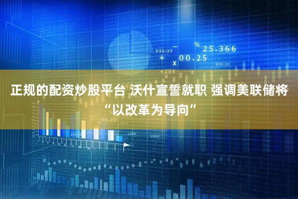 正规的配资炒股平台 沃什宣誓就职 强调美联储将“以改革为导向”