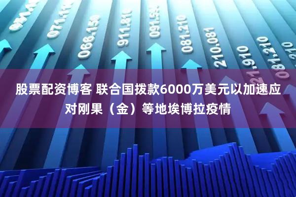 股票配资博客 联合国拨款6000万美元以加速应对刚果（金）等地埃博拉疫情