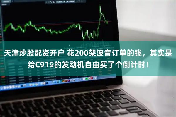 天津炒股配资开户 花200架波音订单的钱，其实是给C919的发动机自由买了个倒计时！