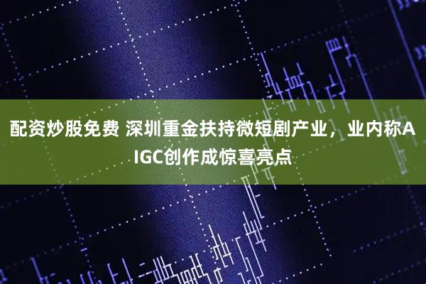 配资炒股免费 深圳重金扶持微短剧产业，业内称AIGC创作成惊喜亮点