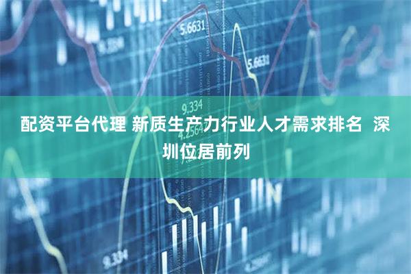 配资平台代理 新质生产力行业人才需求排名  深圳位居前列