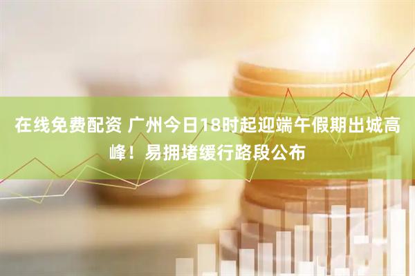 在线免费配资 广州今日18时起迎端午假期出城高峰!易拥堵缓行路段公布