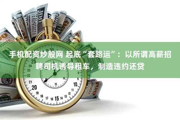 手机配资炒股网 起底“套路运”：以所谓高薪招聘司机诱导租车，制造违约还贷
