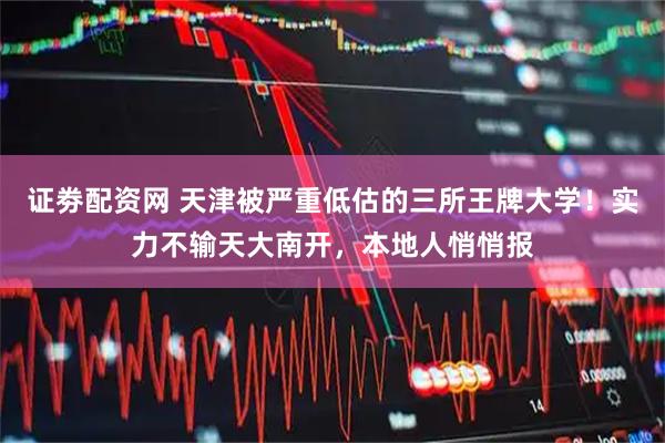 证劵配资网 天津被严重低估的三所王牌大学！实力不输天大南开，本地人悄悄报