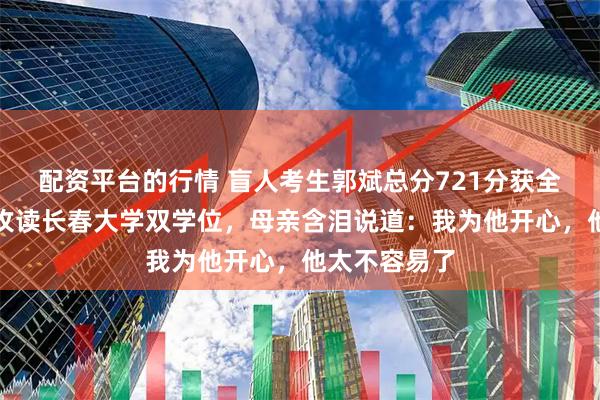 配资平台的行情 盲人考生郭斌总分721分获全国第一，将攻读长春大学双学位，母亲含泪说道：我为他开心，他太不容易了
